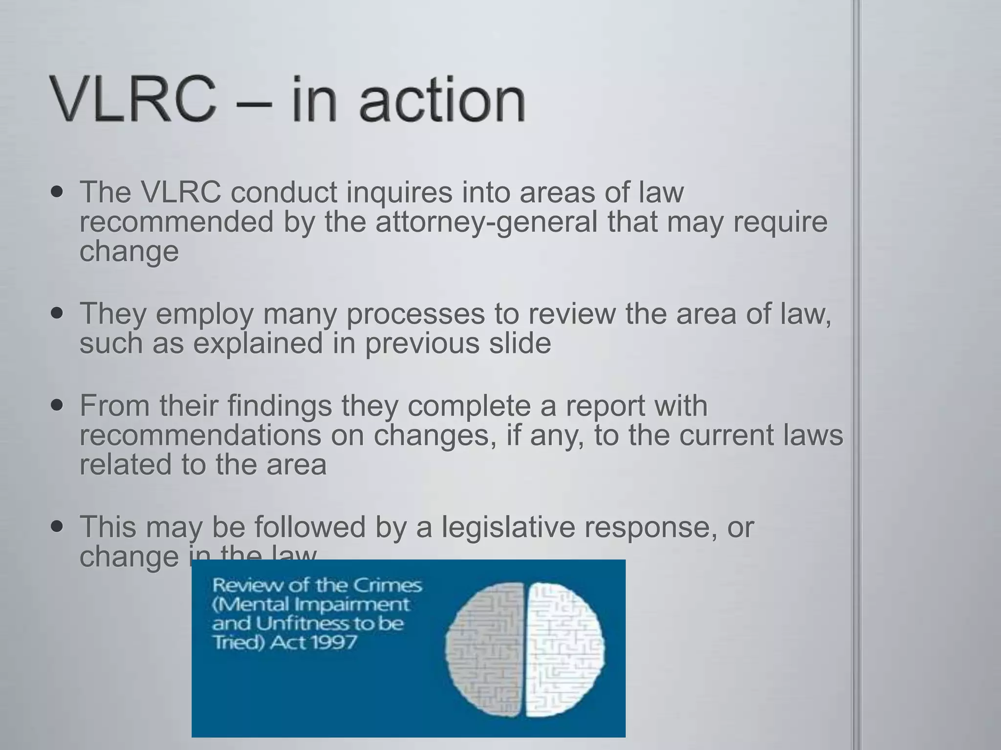  The VLRC conduct inquires into areas of law
recommended by the attorney-general that may require
change
 They employ many processes to review the area of law,
such as explained in previous slide
 From their findings they complete a report with
recommendations on changes, if any, to the current laws
related to the area
 This may be followed by a legislative response, or
change in the law.
 