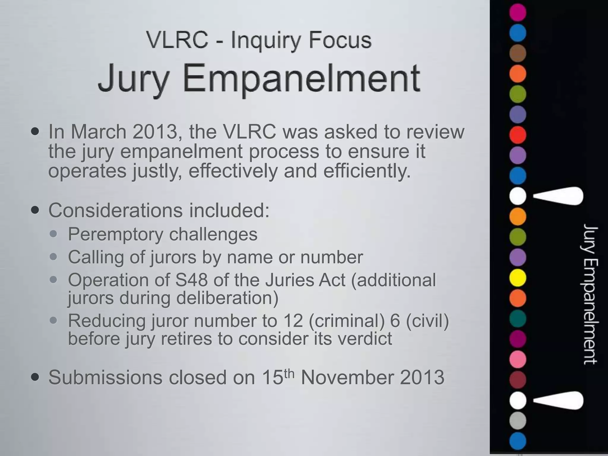  In March 2013, the VLRC was asked to review
the jury empanelment process to ensure it
operates justly, effectively and efficiently.
 Considerations included:
 Peremptory challenges
 Calling of jurors by name or number
 Operation of S48 of the Juries Act (additional
jurors during deliberation)
 Reducing juror number to 12 (criminal) 6 (civil)
before jury retires to consider its verdict
 Submissions closed on 15th November 2013
 