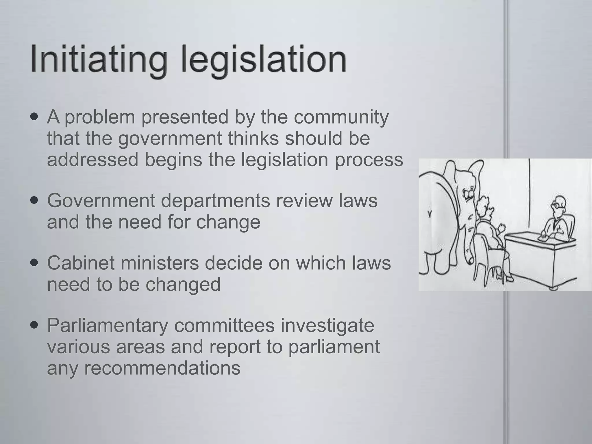  A problem presented by the community
that the government thinks should be
addressed begins the legislation process
 Government departments review laws
and the need for change
 Cabinet ministers decide on which laws
need to be changed
 Parliamentary committees investigate
various areas and report to parliament
any recommendations
 