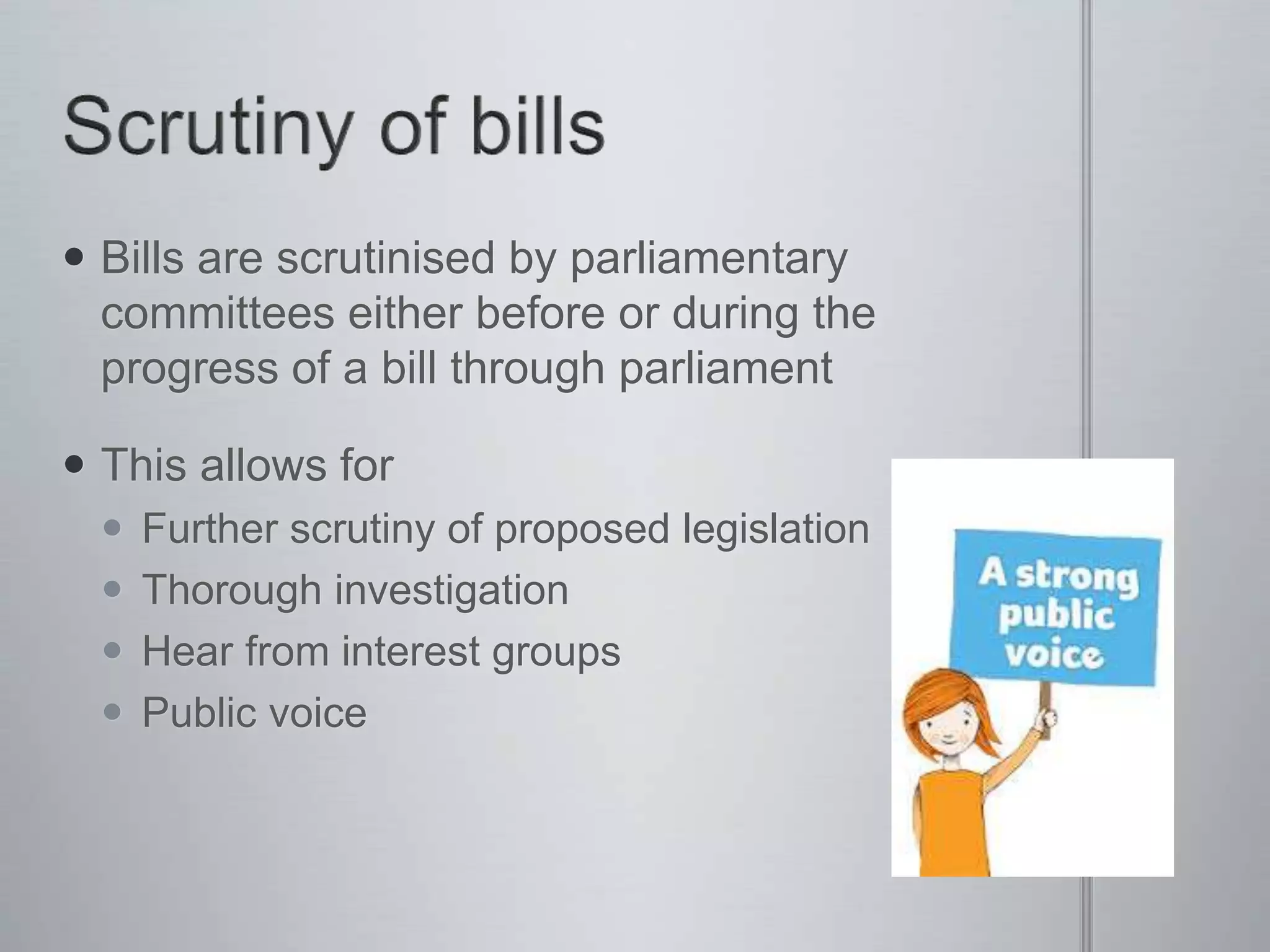  Bills are scrutinised by parliamentary
committees either before or during the
progress of a bill through parliament
 This allows for
 Further scrutiny of proposed legislation
 Thorough investigation
 Hear from interest groups
 Public voice
 