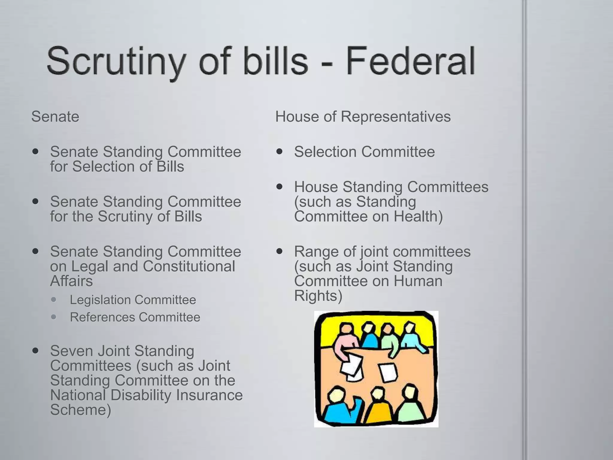 Senate
 Senate Standing Committee
for Selection of Bills
 Senate Standing Committee
for the Scrutiny of Bills
 Senate Standing Committee
on Legal and Constitutional
Affairs
 Legislation Committee
 References Committee
 Seven Joint Standing
Committees (such as Joint
Standing Committee on the
National Disability Insurance
Scheme)
House of Representatives
 Selection Committee
 House Standing Committees
(such as Standing
Committee on Health)
 Range of joint committees
(such as Joint Standing
Committee on Human
Rights)
 