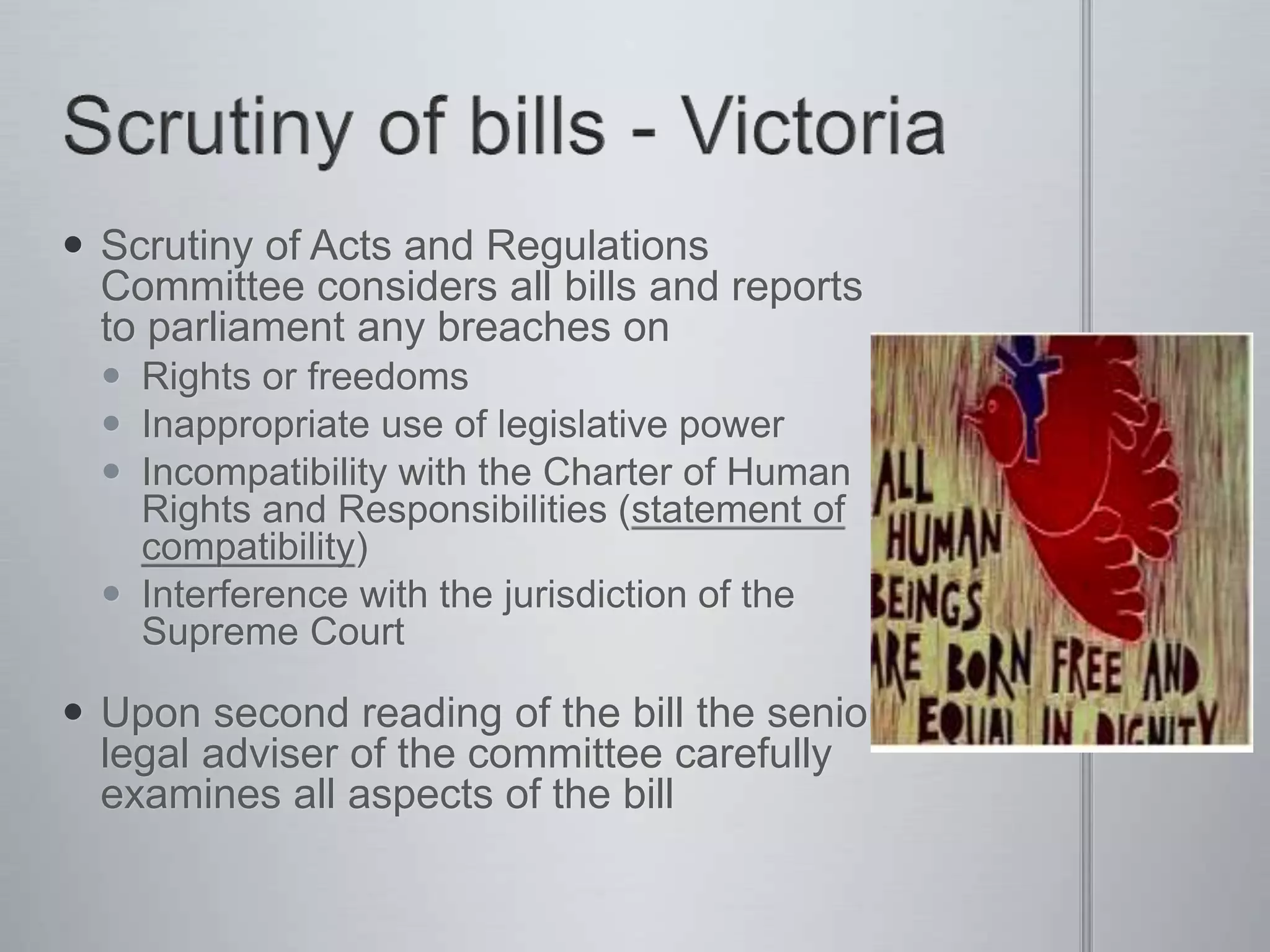 Scrutiny of Acts and Regulations
Committee considers all bills and reports
to parliament any breaches on
 Rights or freedoms
 Inappropriate use of legislative power
 Incompatibility with the Charter of Human
Rights and Responsibilities (statement of
compatibility)
 Interference with the jurisdiction of the
Supreme Court
 Upon second reading of the bill the senior
legal adviser of the committee carefully
examines all aspects of the bill
 