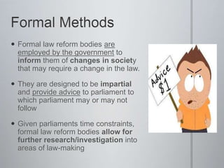  Formal law reform bodies are
employed by the government to
inform them of changes in society
that may require a change in the law.
 They are designed to be impartial
and provide advice to parliament to
which parliament may or may not
follow
 Given parliaments time constraints,
formal law reform bodies allow for
further research/investigation into
areas of law-making
 
