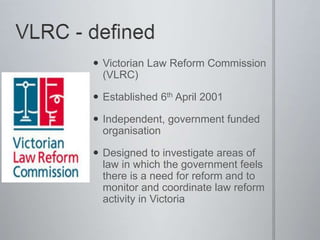  Victorian Law Reform Commission
(VLRC)
 Established 6th April 2001
 Independent, government funded
organisation
 Designed to investigate areas of
law in which the government feels
there is a need for reform and to
monitor and coordinate law reform
activity in Victoria
 