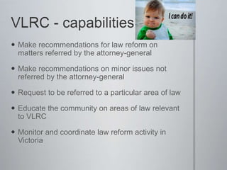  Make recommendations for law reform on
matters referred by the attorney-general
 Make recommendations on minor issues not
referred by the attorney-general
 Request to be referred to a particular area of law
 Educate the community on areas of law relevant
to VLRC
 Monitor and coordinate law reform activity in
Victoria
 