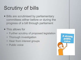 Bills are scrutinised by parliamentary
committees either before or during the
progress of a bill through parliament
 This allows for
 Further scrutiny of proposed legislation
 Thorough investigation
 Hear from interest groups
 Public voice
 