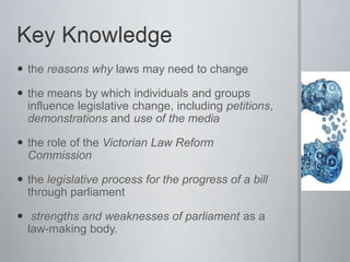  the reasons why laws may need to change
 the means by which individuals and groups
influence legislative change, including petitions,
demonstrations and use of the media
 the role of the Victorian Law Reform
Commission
 the legislative process for the progress of a bill
through parliament
 strengths and weaknesses of parliament as a
law-making body.
 