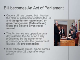  Once a bill has passed both houses
the clerk of parliament certifies the Bill
and the governor (state level) or
governor-general (federal level)
signs the bill and gives royal
assent
 The Act comes into operation on a
day stated in the Act or on a day
proclaimed by the governor or
governor-general in the government
gazette (the proclamation)
 If not otherwise stated, an Act comes
into operation 28 days after royal
assent
 