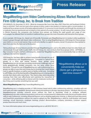 com                         Press Release
                        Making Business Personal


MegaMeeting.com Video Conferencing Allows Market Research
Firm U30 Group, Inc. to Break from Tradition
LOS ANGELES, CA, December 22, 2010 – What do companies like Coca-Cola, Nike, AT&T, Pizza Hut, and Southwest Airlines
have in common? Each one has used a focus group to either create a new product or improve upon a current product. A
traditional focus group consists of bringing approximately 8-12 consumers to one location and through the assistance of
a moderator they are questioned and surveyed on their opinion of a certain product. As with many other industries, those
in Market Research, the companies who facilitate focus groups, are nding the rapid growth and usage of new
technologies has allowed them to transform traditional focus groups into more innovative and interactive focus groups.

As an example, U30 Group, Inc., based out of Knoxville, Tennessee uses MegaMeeting.com to conduct online qualitative
research groups through web-based video conferences. Prior to using MegaMeeting.com, U30 Group Inc’s focus groups
were held in a conventional manner; they would rent a facility in a speci c location, recruit 10 consumers they wanted to
learn from and then y them out to the location.

Taking advantage of many features provided through MegaMeeting.com, such as the ability to have live video feeds and
communicate through built-in audio (VoIP), the U30 Group, Inc. now conducts their focus groups online. Je Phillips, Sr.
Mgr. Consumer Insights and Tech, U30 Group Inc., stated that “MegaMeeting allows us to conveniently help our clients get
a glimpse into real-time research”.

U30 Group Inc. has been able to achieve many bene ts through the use of
video conferencing with MegaMeeting.com. Compared to typical focus
groups in a brick and mortar location, focus groups using
MegaMeeting.com do not have recruiting coordination challenges and can
bring geographically divided consumers into the same online focus
                                                                                   “MegaMeeting allows us to
discussion. Through the use of MegaMeeting.com web conferencing, focus                conveniently help our
groups are able to save time and money due to limiting their travel related
costs to speci c locations, as well as save on facility rental costs. According
                                                                                    clients get a glimpse into
to Je Phillips, one of the best bene ts of MegaMeeting.com is being able to             real-time research”.
provide their clients with a wow factor. “Our clients enjoy observing online
meetings from their own o ce/home and watching the interaction of
consumers - while still being able to interact with the moderator via the chat
box if they want to probe something that was said”.

About MegaMeeting.com (http://www.MegaMeeting.com)

MegaMeeting.com is a leading provider of 100% browser based web & video conferencing solutions, complete with real
time audio and video capabilities. Being browser based and working on all major operating systems – Windows, Mac & Linux;
MegaMeeting.com provides universal access without the need to download, install or con gure software.
MegaMeeting.com web conferencing products and services include powerful collaboration tools that accommodate robust
video & web conferences, including advanced features such as desktop/application sharing, i.e. Word and Excel documents
and PowerPoint presentations without the need to upload any les. MegaMeeting is ideal for multi-location web based
meetings, virtual classrooms, employee trainings, product demonstrations, company orientation, customer support,
product launches and much more.

For more information please visit www.megameeting.com or call (818) 783-4311.


                   com
                            U.S. & Canada - 877.634.6342             International - 818.783.4311    info@megameeting.com
 