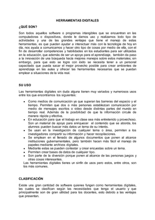 HERRAMIENTAS DIGITALES
¿QUÉ SON?
Son todos aquellos software o programas intangibles que se encuentran en las
computadoras o dispositivos, donde le damos uso y realizamos todo tipo de
actividades y una de las grandes ventajas que tiene el manejo de estas
herramientas, es que pueden ayudar a interactuar más con la tecnología de hoy en
día, nos ayuda a comunicarnos y hacer otro tipo de cosas por medio de ella, con el
fin de desarrollar competencias y habilidades en los estudiantes para ser utilizadas
en la educación, que además de ser un apoyo para el aprendizaje, también da paso
a la innovación de una búsqueda hacía mejores manejos sobre estos materiales; sin
embargo, para que esto se logre con éxito se necesita tener a un personal
capacitado que pueda sacar el mejor provecho posible para crear ambientes de
aprendizaje en las aulas y ofrecer las herramientas necesarias que se puedan
emplear a situaciones de la vida real.
SU USO
Las herramientas digitales sin duda alguna tienen muy variados y numerosos usos
entre los que encontramos los siguientes:
● Como medios de comunicación ya que superan las barreras del espacio y el
tiempo. Permiten que dos o más personas establezcan comunicación por
medio de mensajes escritos o video desde distintas partes del mundo en
tiempo real. Además de la posibilidad de que la información circule de
manera rápida y efectiva.
● En educación para que el trabajo en clase sea más entretenido y provechoso.
Son un material de apoyo para enriquecer el contenido que se aborda, los
alumnos pueden buscar más datos un tema de su interés.
● Se usan en la investigación de cualquier tema o área, permiten a los
investigadores compartir su información y hacer recopilaciones.
● Se emplean en el llenado de algunos documentos que ponen al alcance
instituciones gubernamentales, pero también hacen más fácil el manejo de
papeleo mediante archivos digitales.
● Mediante estas se pueden contestar y crear encuestas sobre un tema.
● Permiten crear bases de datos de cualquier tipo.
● Son parte de la diversión porque ponen al alcance de las personas juegos y
otras cosas interesantes.
Las herramientas digitales tienes un sinfín de usos pero estos, entre otros, son
los más comunes.
CLASIFICACIÓN
Existe una gran cantidad de software quienes fungen como herramientas digitales,
las cuales se clasifican según las necesidades que tenga el usuario y que
principalmente son de gran utilidad para los docentes, esto debido a las ventajas
que presentan.
 