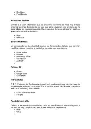 ● BlogLines
● Feed Reader
Marcadores Sociales
Debido a la gran información que se encuentra en internet se hace muy tedioso
encontrar páginas deinterés.Es por eso que para solucionar este problema se ha
desarrollado los marcadoressocialesUna innovadora forma de almacenar, clasificar
y compartir elementos de interés
● Digg
● Delicious
●
Edición Multimedia
Un comunicador en la actualidad requiere de herramientas digitales que permitan
modificar, retocar y mejorar la calidad de los contenidos que elabora.
● Movie maker
● Picassa
● Photoshop online
● Soundation
● Audacity
●
Publicar 2.0
● Goear
● Google docs
● Slide share
●
FTP Gratuitos
F T P (Protocolo de Trasferencia de Archivos) es el servicio que permite transmitir
archivos entre sistemas conectados. Por lo general se usa para levantar una página
web hacia un hosting seleccionado.
● FTP Commander Free
● File zilla
Acortadores de URL
Debido al exceso de información hay cada vez mas links o url extensos llegando a
veces a ser muy complicados y tediosos de recordar o de presentar.
● Bit.ly
● Ow.ly
●
 