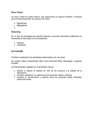 Disco Virtual
Un disco virtual es aquel servicio que proporciona es espacio limitado o ilimitado
para el almacenamiento de archivos vía online.
● RapidShare
● Megaupload
●
Streaming
Es un tipo de tecnología que permite observar y escuchar elementos multimedia sin
necesidad de descargar en la computadora.
● Ustream
● Livestream
SU FUNCIÓN
Facilitar la realización de actividades relacionadas con una tarea.
Se pueden utilizar herramientas tales como Microsoft office, Messenger o paginas
sociales.
Las herramientas digitales son importantes porque:
● Ayudan a mejorar la calidad de vida de los usuarios y la calidad de la
información.
● Permiten establecer un sistema de comunicación rápida y efectiva.
● Facilitan la comunicación y relación entre las personas desde diferentes
partes del mundo.
 