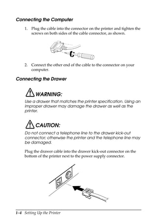 1–4 Setting Up the Printer
Connecting the Computer
1. Plug the cable into the connector on the printer and tighten the
screws on both sides of the cable connector, as shown.
2. Connect the other end of the cable to the connector on your
computer.
Connecting the Drawer
WARNING:
Use a drawer that matches the printer specification. Using an
improper drawer may damage the drawer as well as the
printer.
CAUTION:
Do not connect a telephone line to the drawer kick-out
connector; otherwise the printer and the telephone line may
be damaged.
Plug the drawer cable into the drawer kick-out connector on the
bottom of the printer next to the power supply connector.
 