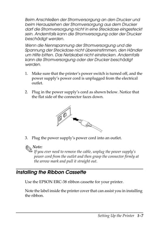 Setting Up the Printer 1–7
Beim Anschließen der Stromversorgung an den Drucker und
beim Herausziehen der Stromversorgung aus dem Drucker
darf die Stromversorgung nicht in eine Steckdose eingesteckt
sein. Andernfalls kann die Stromversorgung oder der Drucker
beschädigt werden.
Wenn die Nennspannung der Stromversorgung und die
Spannung der Steckdose nicht übereinstimmen, den Händler
um Hilfe bitten. Das Netzkabel nicht einstecken. Andernfalls
kann die Stromversorgung oder der Drucker beschädigt
werden.
1. Make sure that the printer’s power switch is turned off, and the
power supply’s power cord is unplugged from the electrical
outlet.
2. Plug in the power supply’s cord as shown below. Notice that
the flat side of the connector faces down.
3. Plug the power supply’s power cord into an outlet.
Note:
If you ever need to remove the cable, unplug the power supply’s
power cord from the outlet and then grasp the connector firmly at
the arrow mark and pull it straight out.
Installing the Ribbon Cassette
Use the EPSON ERC-38 ribbon cassette for your printer.
Note the label inside the printer cover that can assist you in installing
the ribbon.
 
