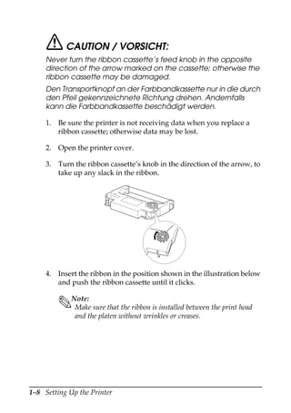 1–8 Setting Up the Printer
CAUTION / VORSICHT:
Never turn the ribbon cassette’s feed knob in the opposite
direction of the arrow marked on the cassette; otherwise the
ribbon cassette may be damaged.
Den Transportknopf an der Farbbandkassette nur in die durch
den Pfeil gekennzeichnete Richtung drehen. Andernfalls
kann die Farbbandkassette beschädigt werden.
1. Be sure the printer is not receiving data when you replace a
ribbon cassette; otherwise data may be lost.
2. Open the printer cover.
3. Turn the ribbon cassette’s knob in the direction of the arrow, to
take up any slack in the ribbon.
4. Insert the ribbon in the position shown in the illustration below
and push the ribbon cassette until it clicks.
Note:
Make sure that the ribbon is installed between the print head
and the platen without wrinkles or creases.
 