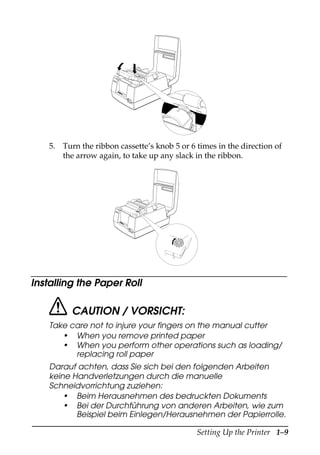 Setting Up the Printer 1–9
5. Turn the ribbon cassette’s knob 5 or 6 times in the direction of
the arrow again, to take up any slack in the ribbon.
Installing the Paper Roll
CAUTION / VORSICHT:
Take care not to injure your fingers on the manual cutter
• When you remove printed paper
• When you perform other operations such as loading/
replacing roll paper
Darauf achten, dass Sie sich bei den folgenden Arbeiten
keine Handverletzungen durch die manuelle
Schneidvorrichtung zuziehen:
• Beim Herausnehmen des bedruckten Dokuments
• Bei der Durchführung von anderen Arbeiten, wie zum
Beispiel beim Einlegen/Herausnehmen der Papierrolle.
RE
CE
IPT
OU
T
VA
LID
AT
ION
PO
WE
R
ER
RO
R
FE
ED
RE
LE
AS
E
RE
LE
AS
E
EP
SO
N
RE
CE
IPT
OU
T
VA
LID
AT
ION
PO
WE
R
ER
RO
R
FE
ED
FE
ED
RE
LE
AS
E
RE
LE
AS
E
EP
SO
N
 