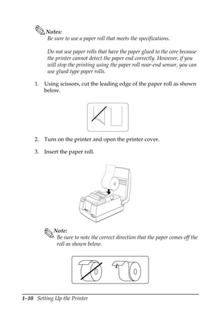 1–10 Setting Up the Printer
Notes:
Be sure to use a paper roll that meets the specifications.
Do not use paper rolls that have the paper glued to the core because
the printer cannot detect the paper end correctly. However, if you
will stop the printing using the paper roll near-end sensor, you can
use glued type paper rolls.
1. Using scissors, cut the leading edge of the paper roll as shown
below.
2. Turn on the printer and open the printer cover.
3. Insert the paper roll.
Note:
Be sure to note the correct direction that the paper comes off the
roll as shown below.
RE
CE
IPT
OU
T
VA
LID
AT
ION
PO
W
ER
ER
RO
R
FE
ED
FE
ED
RE
LE
AS
E
RE
LE
AS
E
EP
SO
N
 