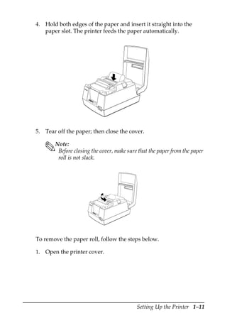 Setting Up the Printer 1–11
4. Hold both edges of the paper and insert it straight into the
paper slot. The printer feeds the paper automatically.
5. Tear off the paper; then close the cover.
Note:
Before closing the cover, make sure that the paper from the paper
roll is not slack.
To remove the paper roll, follow the steps below.
1. Open the printer cover.
RE
CE
IPT
OUT
VA
LI
DA
TI
ON
PO
W
ER
ER
RO
R
FE
ED
FE
ED
RE
LE
AS
E
RE
LE
AS
E
EPSON
RE
CE
IPT
OU
T
VA
LID
AT
ION
PO
WE
R
ER
RO
R
FE
ED
FE
ED
RE
LE
AS
E
RE
LE
AS
E
EP
SO
N
 