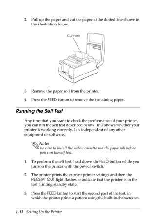 1–12 Setting Up the Printer
2. Pull up the paper and cut the paper at the dotted line shown in
the illustration below.
3. Remove the paper roll from the printer.
4. Press the FEED button to remove the remaining paper.
Running the Self Test
Any time that you want to check the performance of your printer,
you can run the self test described below. This shows whether your
printer is working correctly. It is independent of any other
equipment or software.
Note:
Be sure to install the ribbon cassette and the paper roll before
you run the self test.
1. To perform the self test, hold down the FEED button while you
turn on the printer with the power switch.
2. The printer prints the current printer settings and then the
RECEIPT OUT light flashes to indicate that the printer is in the
test printing standby state.
3. Press the FEED button to start the second part of the test, in
which the printer prints a pattern using the built-in character set.
REC
EI
PT
OUT
VA
LI
DA
TI
ON
PO
W
ER
ER
RO
R
FE
ED
FE
ED
REL
EA
SE
REL
EA
SE
EPSON
Cut here
 