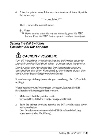 Setting Up the Printer 1–13
4. After the printer completes a certain number of lines, it prints
the following:
*** completed ***
Then it enters the normal mode.
Note:
If you want to pause the self test manually, press the FEED
button. Press the FEED button again to continue the self test.
Setting the DIP Switches
Einstellen der DIP-Schalter
CAUTION / VORSICHT:
Turn off the printer while removing the DIP switch cover to
prevent an electrical short, which can damage the printer.
Den Drucker vor Abnahme der DIP-Schalterabdeckung
ausschalten, um einen Kurzschluß zu verhindern, durch den
der Drucker beschädigt werden könnte.
If you have special requirements, you can change the DIP switch
settings.
Wenn besondere Anforderungen vorliegen, können die DIP-
Schaltereinstellungen geändert werden.
1. Make sure that the printer is off.
Sicherstellen, daß der Drucker ausgeschaltet ist.
2. Turn the printer over and remove the DIP switch access cover,
as shown below.
Den Drucker umdrehen und die DIP-Schalterabdeckung
abnehmen (siehe Abbildung).
 