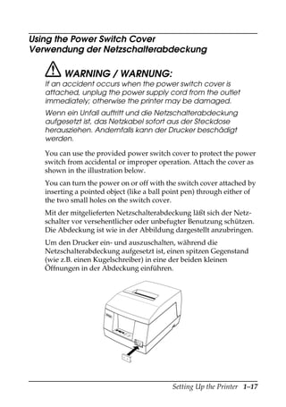 Setting Up the Printer 1–17
Using the Power Switch Cover
Verwendung der Netzschalterabdeckung
WARNING / WARNUNG:
If an accident occurs when the power switch cover is
attached, unplug the power supply cord from the outlet
immediately; otherwise the printer may be damaged.
Wenn ein Unfall auftritt und die Netzschalterabdeckung
aufgesetzt ist, das Netzkabel sofort aus der Steckdose
herausziehen. Andernfalls kann der Drucker beschädigt
werden.
You can use the provided power switch cover to protect the power
switch from accidental or improper operation. Attach the cover as
shown in the illustration below.
You can turn the power on or off with the switch cover attached by
inserting a pointed object (like a ball point pen) through either of
the two small holes on the switch cover.
Mit der mitgelieferten Netzschalterabdeckung läßt sich der Netz-
schalter vor versehentlicher oder unbefugter Benutzung schützen.
Die Abdeckung ist wie in der Abbildung dargestellt anzubringen.
Um den Drucker ein- und auszuschalten, während die
Netzschalterabdeckung aufgesetzt ist, einen spitzen Gegenstand
(wie z.B. einen Kugelschreiber) in eine der beiden kleinen
Öffnungen in der Abdeckung einführen.
RE
CE
IPT
OU
T
VA
LID
ATIONPO
WE
R
ER
RO
R
FE
ED
FE
ED
RE
LE
AS
E
RE
LE
AS
E
EPSON
 