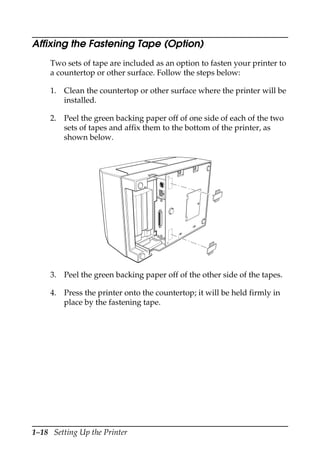 1–18 Setting Up the Printer
Affixing the Fastening Tape (Option)
Two sets of tape are included as an option to fasten your printer to
a countertop or other surface. Follow the steps below:
1. Clean the countertop or other surface where the printer will be
installed.
2. Peel the green backing paper off of one side of each of the two
sets of tapes and affix them to the bottom of the printer, as
shown below.
3. Peel the green backing paper off of the other side of the tapes.
4. Press the printer onto the countertop; it will be held firmly in
place by the fastening tape.
 