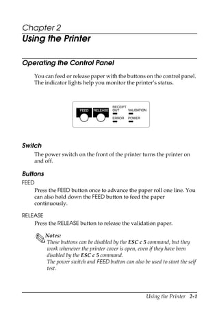 Using the Printer 2-1
Chapter 2
Using the Printer
Operating the Control Panel
You can feed or release paper with the buttons on the control panel.
The indicator lights help you monitor the printer’s status.
Switch
The power switch on the front of the printer turns the printer on
and off.
Buttons
FEED
Press the FEED button once to advance the paper roll one line. You
can also hold down the FEED button to feed the paper
continuously.
RELEASE
Press the RELEASE button to release the validation paper.
Notes:
These buttons can be disabled by the ESC c 5 command, but they
work whenever the printer cover is open, even if they have been
disabled by the ESC c 5 command.
The power switch and FEED button can also be used to start the self
test.
RECEIPT
OUT VALIDATION
POWERERROR
FEED RELEASE
 