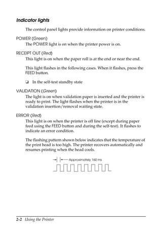 2-2 Using the Printer
Indicator lights
The control panel lights provide information on printer conditions.
POWER (Green)
The POWER light is on when the printer power is on.
RECEIPT OUT (Red)
This light is on when the paper roll is at the end or near the end.
This light flashes in the following cases. When it flashes, press the
FEED button.
❏ In the self-test standby state
VALIDATION (Green)
The light is on when validation paper is inserted and the printer is
ready to print. The light flashes when the printer is in the
validation insertion/removal waiting state.
ERROR (Red)
This light is on when the printer is off line (except during paper
feed using the FEED button and during the self-test). It flashes to
indicate an error condition.
The flashing pattern shown below indicates that the temperature of
the print head is too high. The printer recovers automatically and
resumes printing when the head cools.
Approximately 160 ms
 