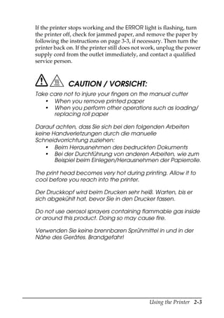 Using the Printer 2-3
If the printer stops working and the ERROR light is flashing, turn
the printer off, check for jammed paper, and remove the paper by
following the instructions on page 3-3, if necessary. Then turn the
printer back on. If the printer still does not work, unplug the power
supply cord from the outlet immediately, and contact a qualified
service person.
CAUTION / VORSICHT:
Take care not to injure your fingers on the manual cutter
• When you remove printed paper
• When you perform other operations such as loading/
replacing roll paper
Darauf achten, dass Sie sich bei den folgenden Arbeiten
keine Handverletzungen durch die manuelle
Schneidvorrichtung zuziehen:
• Beim Herausnehmen des bedruckten Dokuments
• Bei der Durchführung von anderen Arbeiten, wie zum
Beispiel beim Einlegen/Herausnehmen der Papierrolle.
The print head becomes very hot during printing. Allow it to
cool before you reach into the printer.
Der Druckkopf wird beim Drucken sehr heiß. Warten, bis er
sich abgekühlt hat, bevor Sie in den Drucker fassen.
Do not use aerosol sprayers containing flammable gas inside
or around this product. Doing so may cause fire.
Verwenden Sie keine brennbaren Sprühmittel in und in der
Nähe des Gerätes. Brandgefahr!
 