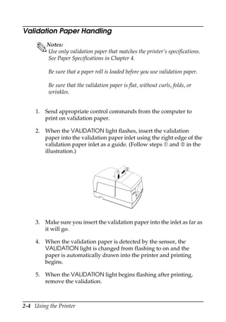 2-4 Using the Printer
Validation Paper Handling
Notes:
Use only validation paper that matches the printer’s specifications.
See Paper Specifications in Chapter 4.
Be sure that a paper roll is loaded before you use validation paper.
Be sure that the validation paper is flat, without curls, folds, or
wrinkles.
1. Send appropriate control commands from the computer to
print on validation paper.
2. When the VALIDATION light flashes, insert the validation
paper into the validation paper inlet using the right edge of the
validation paper inlet as a guide. (Follow steps ➀ and ➁ in the
illustration.)
3. Make sure you insert the validation paper into the inlet as far as
it will go.
4. When the validation paper is detected by the sensor, the
VALIDATION light is changed from flashing to on and the
paper is automatically drawn into the printer and printing
begins.
5. When the VALIDATION light begins flashing after printing,
remove the validation.
REC
EIPTOUT
VAL
IDAT
ION
POW
ER
ERR
OR
FEE
D
FEE
D
REL
EAS
E
REL
EAS
E
EPSON
2
1
 