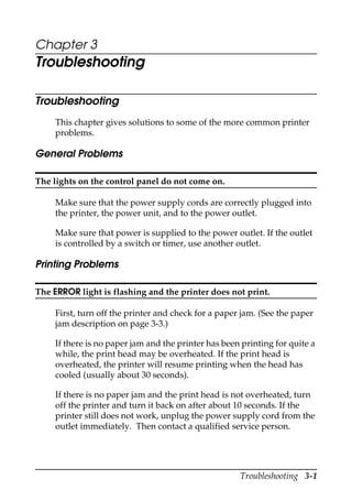 Troubleshooting 3-1
Chapter 3
Troubleshooting
Troubleshooting
This chapter gives solutions to some of the more common printer
problems.
General Problems
The lights on the control panel do not come on.
Make sure that the power supply cords are correctly plugged into
the printer, the power unit, and to the power outlet.
Make sure that power is supplied to the power outlet. If the outlet
is controlled by a switch or timer, use another outlet.
Printing Problems
The ERROR light is flashing and the printer does not print.
First, turn off the printer and check for a paper jam. (See the paper
jam description on page 3-3.)
If there is no paper jam and the printer has been printing for quite a
while, the print head may be overheated. If the print head is
overheated, the printer will resume printing when the head has
cooled (usually about 30 seconds).
If there is no paper jam and the print head is not overheated, turn
off the printer and turn it back on after about 10 seconds. If the
printer still does not work, unplug the power supply cord from the
outlet immediately. Then contact a qualified service person.
 