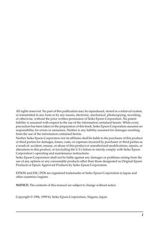 i
All rights reserved. No part of this publication may be reproduced, stored in a retrieval system,
or transmitted in any form or by any means, electronic, mechanical, photocopying, recording,
or otherwise, without the prior written permission of Seiko Epson Corporation. No patent
liability is assumed with respect to the use of the information contained herein. While every
precaution has been taken in the preparation of this book, Seiko Epson Corporation assumes no
responsibility for errors or omissions. Neither is any liability assumed for damages resulting
from the use of the information contained herein.
Neither Seiko Epson Corporation nor its affiliates shall be liable to the purchaser of this product
or third parties for damages, losses, costs, or expenses incurred by purchaser or third parties as
a result of: accident, misuse, or abuse of this product or unauthorized modifications, repairs, or
alterations to this product, or (excluding the U.S.) failure to strictly comply with Seiko Epson
Corporation’s operating and maintenance instructions.
Seiko Epson Corporation shall not be liable against any damages or problems arising from the
use of any options or any consumable products other than those designated as Original Epson
Products or Epson Approved Products by Seiko Epson Corporation.
EPSON and ESC/POS are registered trademarks of Seiko Epson Corporation in Japan and
other countries/regions.
NOTICE: The contents of this manual are subject to change without notice.
Copyright © 1996, 1999 by Seiko Epson Corporation, Nagano, Japan.
 