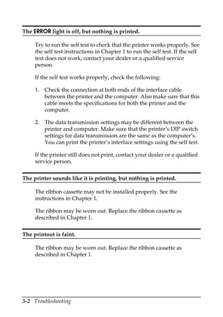 3-2 Troubleshooting
The ERROR light is off, but nothing is printed.
Try to run the self test to check that the printer works properly. See
the self test instructions in Chapter 1 to run the self test. If the self
test does not work, contact your dealer or a qualified service
person.
If the self test works properly, check the following:
1. Check the connection at both ends of the interface cable
between the printer and the computer. Also make sure that this
cable meets the specifications for both the printer and the
computer.
2. The data transmission settings may be different between the
printer and computer. Make sure that the printer’s DIP switch
settings for data transmission are the same as the computer’s.
You can print the printer’s interface settings using the self test.
If the printer still does not print, contact your dealer or a qualified
service person.
The printer sounds like it is printing, but nothing is printed.
The ribbon cassette may not be installed properly. See the
instructions in Chapter 1.
The ribbon may be worn out. Replace the ribbon cassette as
described in Chapter 1.
The printout is faint.
The ribbon may be worn out. Replace the ribbon cassette as
described in Chapter 1.
 