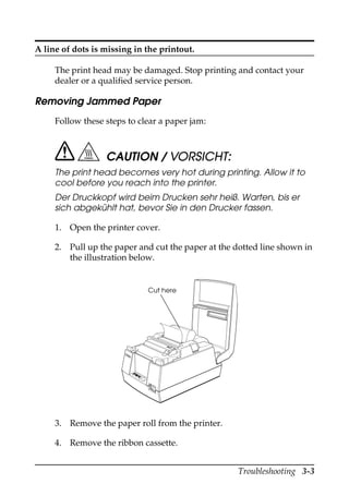Troubleshooting 3-3
A line of dots is missing in the printout.
The print head may be damaged. Stop printing and contact your
dealer or a qualified service person.
Removing Jammed Paper
Follow these steps to clear a paper jam:
CAUTION / VORSICHT:
The print head becomes very hot during printing. Allow it to
cool before you reach into the printer.
Der Druckkopf wird beim Drucken sehr heiß. Warten, bis er
sich abgekühlt hat, bevor Sie in den Drucker fassen.
1. Open the printer cover.
2. Pull up the paper and cut the paper at the dotted line shown in
the illustration below.
3. Remove the paper roll from the printer.
4. Remove the ribbon cassette.
RECEIPT
OUT
VA
LI
DAT
ION
POW
ER
ERROR
FE
ED
FE
ED
RELE
ASE
RELE
ASE
EPSON
Cut here
 