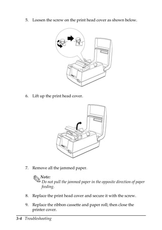 3-4 Troubleshooting
5. Loosen the screw on the print head cover as shown below.
6. Lift up the print head cover.
7. Remove all the jammed paper.
Note:
Do not pull the jammed paper in the opposite direction of paper
feeding.
8. Replace the print head cover and secure it with the screw.
9. Replace the ribbon cassette and paper roll; then close the
printer cover.
RE
CE
IPT
OUT
VA
LI
DA
TI
ON
PO
W
ER
ER
RO
R
FE
ED
FE
ED
RE
LE
AS
E
RE
LE
AS
E
EP
SO
N
REC
EI
PT
OUT
VA
LI
DA
TI
ON
PO
W
ER
ER
ROR
FE
ED
FE
ED
REL
EA
SE
REL
EA
SE
EPSON
 