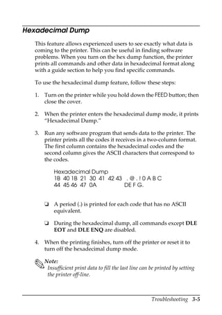 Troubleshooting 3-5
Hexadecimal Dump
This feature allows experienced users to see exactly what data is
coming to the printer. This can be useful in finding software
problems. When you turn on the hex dump function, the printer
prints all commands and other data in hexadecimal format along
with a guide section to help you find specific commands.
To use the hexadecimal dump feature, follow these steps:
1. Turn on the printer while you hold down the FEED button; then
close the cover.
2. When the printer enters the hexadecimal dump mode, it prints
“Hexadecimal Dump.”
3. Run any software program that sends data to the printer. The
printer prints all the codes it receives in a two-column format.
The first column contains the hexadecimal codes and the
second column gives the ASCII characters that correspond to
the codes.
Hexadecimal Dump
1B 40 1B 21 30 41 42 43 . @ . ! 0 A B C
44 45 46 47 0A DE F G.
❏ A period (.) is printed for each code that has no ASCII
equivalent.
❏ During the hexadecimal dump, all commands except DLE
EOT and DLE ENQ are disabled.
4. When the printing finishes, turn off the printer or reset it to
turn off the hexadecimal dump mode.
Note:
Insufficient print data to fill the last line can be printed by setting
the printer off-line.
 