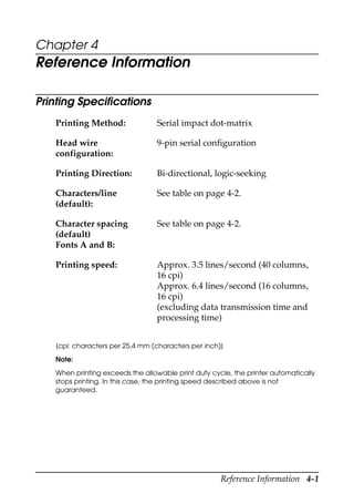 Reference Information 4-1
Chapter 4
Reference Information
Printing Specifications
[cpi: characters per 25.4 mm (characters per inch)]
Note:
When printing exceeds the allowable print duty cycle, the printer automatically
stops printing. In this case, the printing speed described above is not
guaranteed.
Printing Method: Serial impact dot-matrix
Head wire
configuration:
9-pin serial configuration
Printing Direction: Bi-directional, logic-seeking
Characters/line
(default):
See table on page 4-2.
Character spacing
(default)
Fonts A and B:
See table on page 4-2.
Printing speed: Approx. 3.5 lines/second (40 columns,
16 cpi)
Approx. 6.4 lines/second (16 columns,
16 cpi)
(excluding data transmission time and
processing time)
 