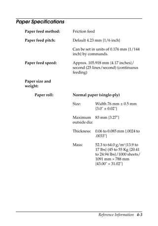 Reference Information 4-3
Paper Specifications
Paper feed method: Friction feed
Paper feed pitch: Default 4.23 mm {1/6 inch}
Can be set in units of 0.176 mm {1/144
inch} by commands.
Paper feed speed: Approx. 105.918 mm {4.17 inches}/
second (25 lines/second) (continuous
feeding)
Paper size and
weight:
Paper roll: Normal paper (single-ply)
Size: Width 76 mm ± 0.5 mm
{3.0" ± 0.02"}
Maximum
outside dia:
83 mm {3.27"}
Thickness: 0.06 to 0.085 mm {.0024 to
.0033"}
Mass: 52.3 to 64.0 g/m2 {13.9 to
17 lbs} (45 to 55 Kg {20.41
to 24.94 lbs}/1000 sheets/
1091 mm × 788 mm
{43.00" × 31.02"}
 