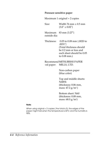 4-4 Reference Information
Pressure sensitive paper
Maximum 1 original + 2 copies
Size: Width 76 mm ± 0.5 mm
{3.0" ± 0.02"}
Maximum
outside dia:
83 mm {3.27"}
Thickness: 0.05 to 0.08 mm {.0020 to
.0031"}
(Total thickness should
be 0.2 mm or less and
each sheet should be 0.05
to 0.08 mm.)
Recommend
-ed paper:
MITSUBISHI PAPER
MILLS, LTD.
Non-carbon paper
(blue color)
Top and middle sheets:
N40Hi
(thickness: 0.06 mm,
mass: 47.2 g/m2
)
Bottom sheet: N60
(thickness: 0.08 mm,
mass: 68.0 g/m2
)
Note:
When using original + 2 copies ( the total is 3), the edges of the
paper might fold when the temperature is 34°C and the humidity is
90%.
 