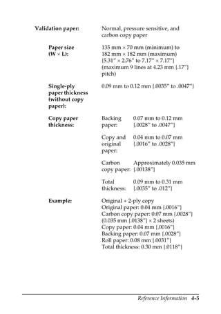 Reference Information 4-5
Validation paper: Normal, pressure sensitive, and
carbon copy paper
Paper size
(W × L):
135 mm × 70 mm (minimum) to
182 mm × 182 mm (maximum)
{5.31” × 2.76” to 7.17” × 7.17”}
(maximum 9 lines at 4.23 mm {.17”}
pitch)
Single-ply
paper thickness
(without copy
paper):
0.09 mm to 0.12 mm {.0035” to .0047”}
Copy paper
thickness:
Backing
paper:
0.07 mm to 0.12 mm
{.0028” to .0047”}
Copy and
original
paper:
0.04 mm to 0.07 mm
{.0016” to .0028”}
Carbon
copy paper:
Approximately 0.035 mm
{.00138”}
Total
thickness:
0.09 mm to 0.31 mm
{.0035” to .012”}
Example: Original + 2-ply copy
Original paper: 0.04 mm {.0016”}
Carbon copy paper: 0.07 mm {.0028”}
(0.035 mm {.0138”} × 2 sheets)
Copy paper: 0.04 mm {.0016”}
Backing paper: 0.07 mm {.0028”}
Roll paper: 0.08 mm {.0031”}
Total thickness: 0.30 mm {.0118”}
 