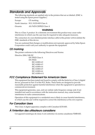 ii
Standards and Approvals
The following standards are applied only to the printers that are so labeled. (EMC is
tested using the Epson power supplies.)
Europe: CE marking
North America: FCC/ICES-003 Class A
Oceania: AS/NZS CISPR22 Class A
WARNING
This is a Class A product. In a domestic environment this product may cause radio
interference in which case the user may be required to take adequate measures.
The connection of a non-shielded printer interface cable to this printer will invalidate the
EMC standards of this device.
You are cautioned that changes or modifications not expressly approved by Seiko Epson
Corporation could void your authority to operate the equipment.
CE marking
The printer conforms to the following Directives and Norms:
Directive 2004/108/EC
EN 55022 Class A
EN 55024
IEC 61000-4-2
IEC 61000-4-3
IEC 61000-4-4
IEC 61000-4-5
IEC 61000-4-6
IEC 61000-4-11
FCC Compliance Statement for American Users
This equipment has been tested and found to comply with the limits for a Class A digital
device, pursuant to Part 15 of the FCC Rules. These limits are designed to provide
reasonable protection against harmful interference when the equipment is operated in a
commercial environment.
This equipment generates, uses, and can radiate radio frequency energy and, if not
installed and used in accordance with the instruction manual, may cause harmful
interference to radio communications.
Operation of this equipment in a residential area is likely to cause harmful interference,
in which case the user will be required to correct the interference at his own expense.
For Canadian Users
This Class A digital apparatus complies with Canadian ICES-003.
À l'intention des utilisateurs canadiens
Cet appareil numérique de classe A est conforme à la norme canadienne NMB-003.
 
