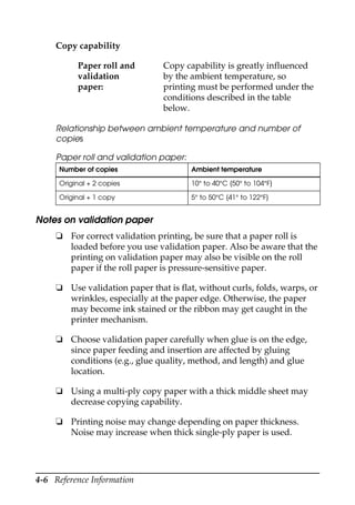 4-6 Reference Information
Relationship between ambient temperature and number of
copies
Paper roll and validation paper:
Notes on validation paper
❏ For correct validation printing, be sure that a paper roll is
loaded before you use validation paper. Also be aware that the
printing on validation paper may also be visible on the roll
paper if the roll paper is pressure-sensitive paper.
❏ Use validation paper that is flat, without curls, folds, warps, or
wrinkles, especially at the paper edge. Otherwise, the paper
may become ink stained or the ribbon may get caught in the
printer mechanism.
❏ Choose validation paper carefully when glue is on the edge,
since paper feeding and insertion are affected by gluing
conditions (e.g., glue quality, method, and length) and glue
location.
❏ Using a multi-ply copy paper with a thick middle sheet may
decrease copying capability.
❏ Printing noise may change depending on paper thickness.
Noise may increase when thick single-ply paper is used.
Copy capability
Paper roll and
validation
paper:
Copy capability is greatly influenced
by the ambient temperature, so
printing must be performed under the
conditions described in the table
below.
Number of copies Ambient temperature
Original + 2 copies 10° to 40°C {50° to 104°F}
Original + 1 copy 5° to 50°C {41° to 122°F}
 