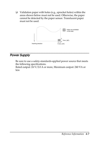 Reference Information 4-7
❏ Validation paper with holes (e.g., sprocket holes) within the
areas shown below must not be used. Otherwise, the paper
cannot be detected by the paper sensor. Translucent paper
must not be used.
Power Supply
Be sure to use a safety-standards-applied power source that meets
the following specifications.
Rated output: 24 V/2.0 A or more, Maximum output: 240 VA or
less
Inserting direction 11mm (.43”)
: Holes are prohibited
in this area.
7mm (.28”)
 