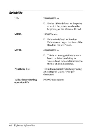 4-8 Reference Information
Reliability
Life: 20,000,000 lines
❏ End of Life is defined as the point
at which the printer reaches the
beginning of the Wearout Period.
MTBF: 180,000 hours
❏ Failure is defined as Random
Failure occurring at the time of the
Random Failure Period.
MCBF: 49,000,000 lines
❏ This is an average failure interval
based on failures relating to
wearout and random failures up to
the life of 20 million lines.
Print head life: 150 million characters (when printing
an average of 2 dots/wire per
character)
Validation switching
operation life:
500,000 transactions
 