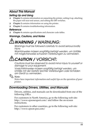 iii
About This Manual
Setting Up and Using
❏ Chapter 1 contains information on unpacking the printer, setting it up, attaching
the paper roll near-end sensor, and setting the DIP switches.
❏ Chapter 2 contains information on using the printer.
❏ Chapter 3 contains troubleshooting information.
Reference
❏ Chapter 4 contains specifications and character code tables.
Warnings, Cautions, and Notes
WARNING / WARNUNG:
Warnings must be followed carefully to avoid serious bodily
injury.
Warnhinweise müssen sorgfältig befolgt werden, um Unfälle
mit möglicherweise schweren Verletzungen zu vermeiden.
CAUTION / VORSICHT:
Cautions must be observed to avoid minor injury to yourself or
damage to your equipment.
Vorsichtshinweise müssen sorgfältig befolgt werden, um
Unfälle mit der Gefahr leichter Verletzungen oder Schäden
am Gerät zu vermeiden.
Note:
Notes have important information and useful tips on the operation of your
printer.
Downloading Drivers, Utilities, and Manuals
Drivers, utilities, and manuals can be downloaded from one of the
following URLs.
For customers in North America, go to the following web site:
http://www.epsonexpert.com/ and follow the on-screen
instructions.
For customers in other countries, go to the following web site:
http://www.epson-pos.com/
 