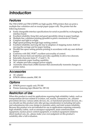 iv
Introduction
Features
The TM-U325D and TM-U325PD are high-quality POS printers that can print a
multiple-line validation and on receipt paper (paper roll). The printer has the
following features:
❏ Easily changeable interface specifications for serial or parallel by exchanging the
interface board.
❏ Excellent reliability (long life) and good operability (drop-in paper loading).
❏ Multiple-line validation printing (possible to print a maximum of 9 lines).
❏ Compact and light in weight.
❏ High-speed printing through logic-seeking control.
❏ Excellent reliability and long life due to adoption of stepping motor, both for
moving the carriage and for paper feeding.
❏ Flexible line space setting permits printing in accordance with any user-defined
format.
❏ Conforms with ESC/POS®; excellent universality of control.
❏ Built-in drawer kick-out interface provides capability to drive two drawers.
❏ Selectable character fonts (7 × 9 and 9 × 9).
❏ Semi-automatic paper loading capability.
❏ AC adapter provides compact power supply.
❏ Automatic status back (ASB) function that automatically transmits changes in
printer status.
Accessories
❏ AC adapter
❏ EPSON ribbon cassette, ERC-38
Options
❏ EPSON power supply unit, PS-180
❏ Printer fastening tape (Model No. DF-10)
Restriction of Use
When this product is used for applications requiring high reliability/safety, such as
transportation devices related to aviation, rail, marine, automotive, etc.; disaster
prevention devices; various safety devices, etc.; or functional/precision devices, etc.;
you should use this product only after giving consideration to including fail-safes
and redundancies into your design to maintain safety and total system reliability.
Because this product was not intended for use in applications requiring extremely
high reliability/safety, such as aerospace equipment, main communication
equipment, nuclear power control equipment, or medical equipment related to
direct medical care, etc., please make your own judgment on this product’s
suitability after a full evaluation.
 