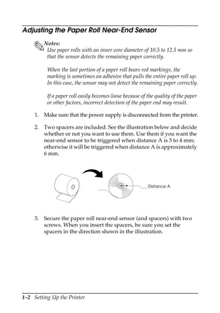 1–2 Setting Up the Printer
Adjusting the Paper Roll Near-End Sensor
Notes:
Use paper rolls with an inner core diameter of 10.5 to 12.5 mm so
that the sensor detects the remaining paper correctly.
When the last portion of a paper roll bears red markings, the
marking is sometimes an adhesive that pulls the entire paper roll up.
In this case, the sensor may not detect the remaining paper correctly.
If a paper roll easily becomes loose because of the quality of the paper
or other factors, incorrect detection of the paper end may result.
1. Make sure that the power supply is disconnected from the printer.
2. Two spacers are included. See the illustration below and decide
whether or not you want to use them. Use them if you want the
near-end sensor to be triggered when distance A is 3 to 4 mm;
otherwise it will be triggered when distance A is approximately
6 mm.
3. Secure the paper roll near-end sensor (and spacers) with two
screws. When you insert the spacers, be sure you set the
spacers in the direction shown in the illustration.
Distance A
 