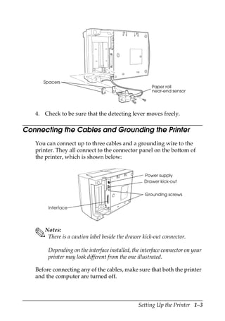Setting Up the Printer 1–3
4. Check to be sure that the detecting lever moves freely.
Connecting the Cables and Grounding the Printer
You can connect up to three cables and a grounding wire to the
printer. They all connect to the connector panel on the bottom of
the printer, which is shown below:
Notes:
There is a caution label beside the drawer kick-out connector.
Depending on the interface installed, the interface connector on your
printer may look different from the one illustrated.
Before connecting any of the cables, make sure that both the printer
and the computer are turned off.
Spacers
Paper roll
near-end sensor
Power supply
Drawer kick-out
Interface
Grounding screws
 