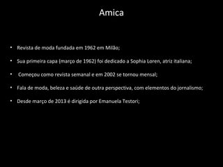 • Revista de moda fundada em 1962 em Milão;
• Sua primeira capa (março de 1962) foi dedicado a Sophia Loren, atriz italiana;
• Começou como revista semanal e em 2002 se tornou mensal;
• Fala de moda, beleza e saúde de outra perspectiva, com elementos do jornalismo;
• Desde março de 2013 é dirigida por Emanuela Testori;
Amica
 