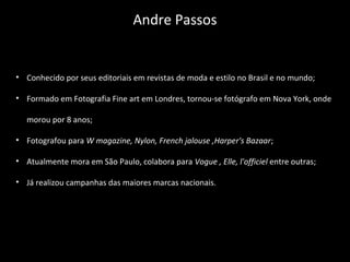 • Conhecido por seus editoriais em revistas de moda e estilo no Brasil e no mundo;
• Formado em Fotografia Fine art em Londres, tornou-se fotógrafo em Nova York, onde
morou por 8 anos;
• Fotografou para W magazine, Nylon, French jalouse ,Harper's Bazaar;
• Atualmente mora em São Paulo, colabora para Vogue , Elle, l'officiel entre outras;
• Já realizou campanhas das maiores marcas nacionais.
Andre Passos
 
